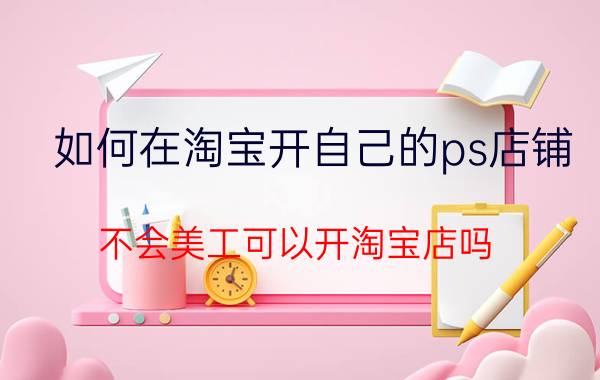 如何在淘宝开自己的ps店铺 不会美工可以开淘宝店吗？